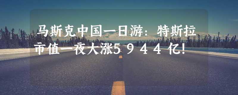 马斯克中国一日游：特斯拉市值一夜大涨5944亿！