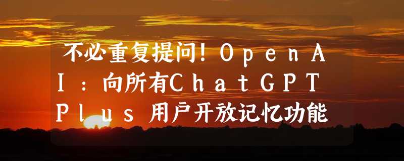 不必重复提问！OpenAI：向所有ChatGPT Plus用户开放记忆功能