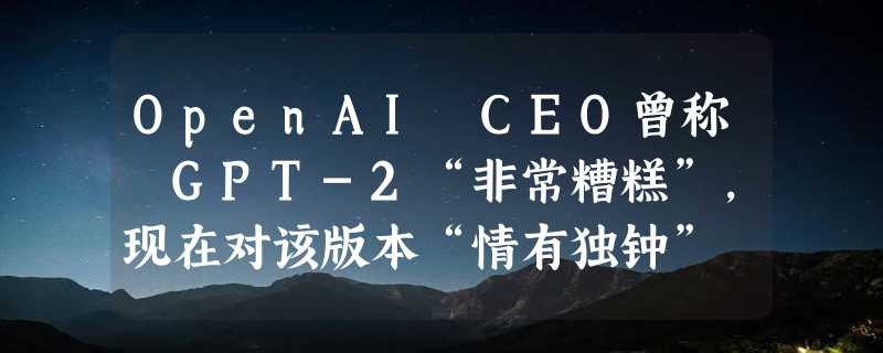 OpenAI CEO曾称 GPT-2“非常糟糕”，现在对该版本“情有独钟”