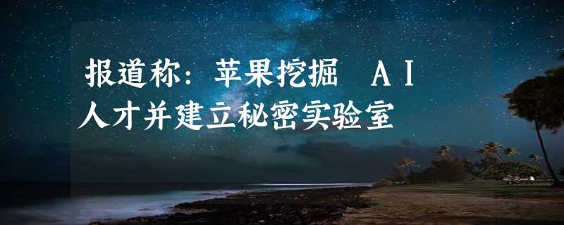 报道称:苹果挖掘 AI 人才并建立秘密实验室