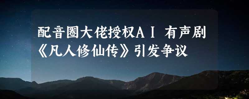 配音圈大佬授权AI有声剧《凡人修仙传》引发争议