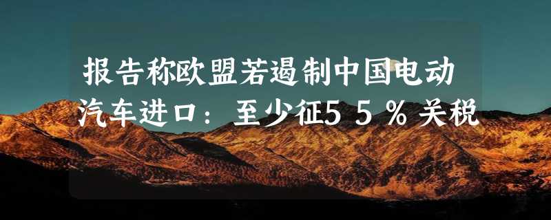 报告称欧盟若遏制中国电动汽车进口：至少征55%关税