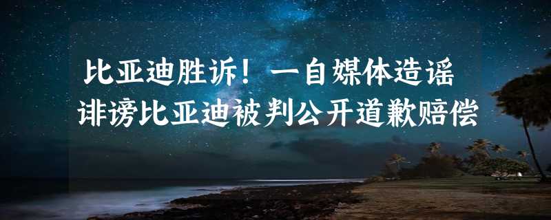 比亚迪胜诉！一自媒体造谣诽谤比亚迪被判公开道歉赔偿