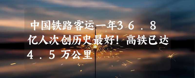 中国铁路客运一年36.8亿人次创历史最好！高铁已达4.5万公里