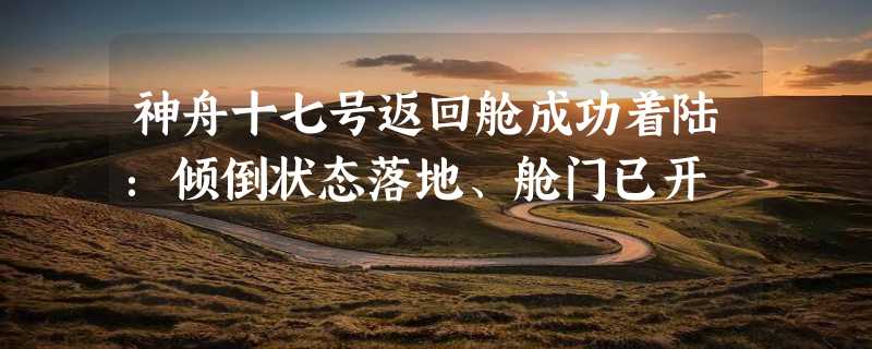 神舟十七号返回舱成功着陆：倾倒状态落地、舱门已开