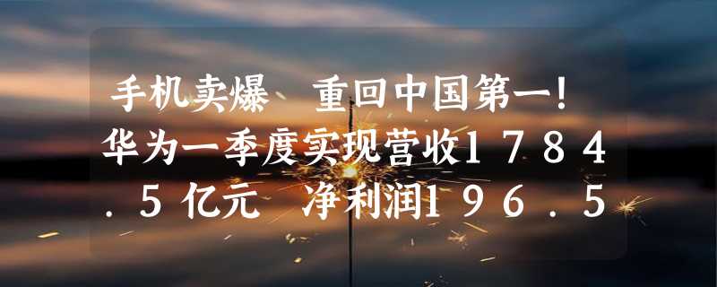 手机卖爆 重回中国第一！华为一季度实现营收1784.5亿元 净利润196.5亿元