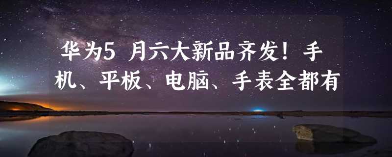 华为5月六大新品齐发！手机、平板、电脑、手表全都有