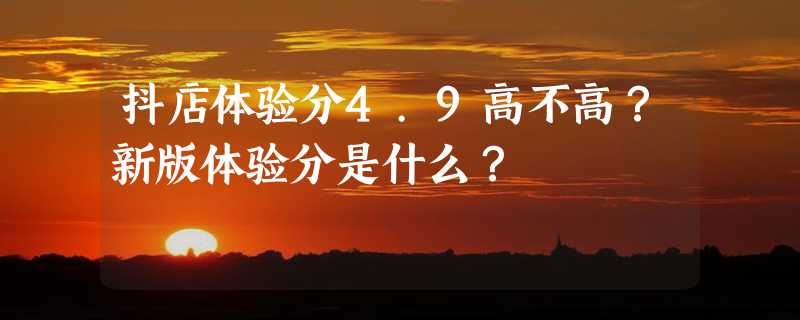 抖店体验分4.9高不高？新版体验分是什么？