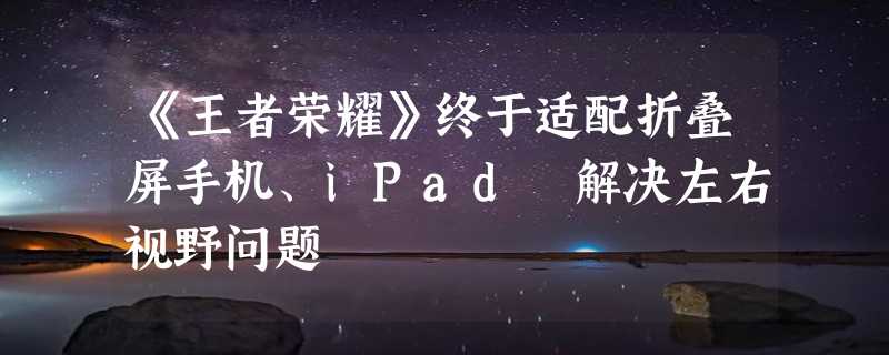 《王者荣耀》终于适配折叠屏手机、iPad 解决左右视野问题