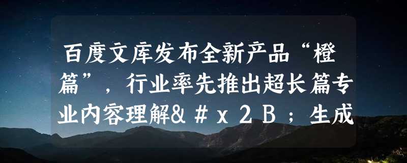 百度文库发布全新产品“橙篇”，行业率先推出超长篇专业内容理解+生成+编辑能力