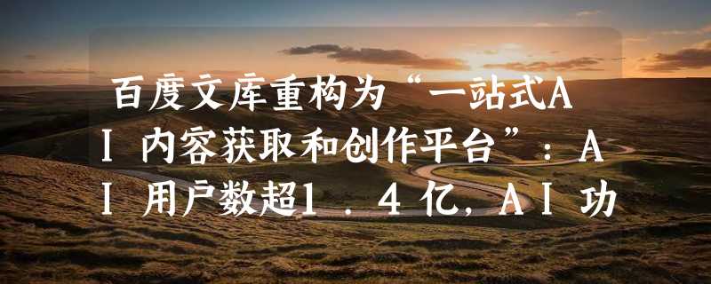 百度文库重构为“一站式AI内容获取和创作平台”：AI用户数超1.4亿，AI功能使用次数超15亿