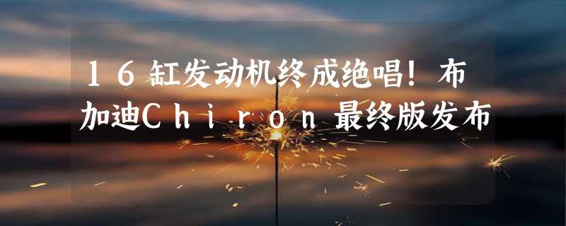 16缸发动机终成绝唱！布加迪Chiron最终版发布