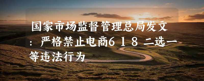 国家市场监督管理总局发文：严格禁止电商618二选一等违法行为