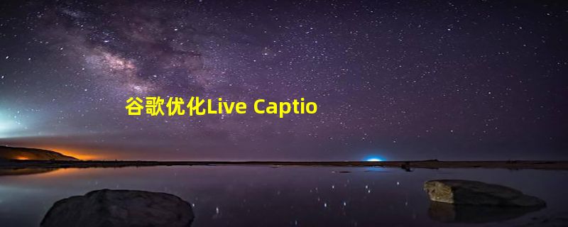 谷歌优化Live Captions功能：安卓手机这项实用功能终于要改进了！