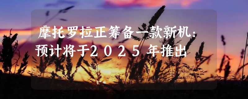 摩托罗拉正筹备一款新机：预计将于2025年推出