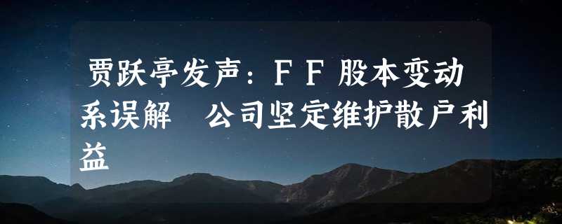 贾跃亭发声：FF股本变动系误解 公司坚定维护散户利益