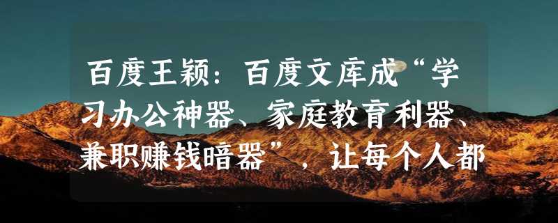 百度王颖：百度文库成“学习办公神器、家庭教育利器、兼职赚钱暗器”，让每个人都成为全能创作者