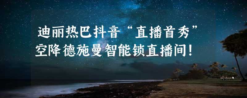 迪丽热巴抖音“直播首秀”空降德施曼智能锁直播间！