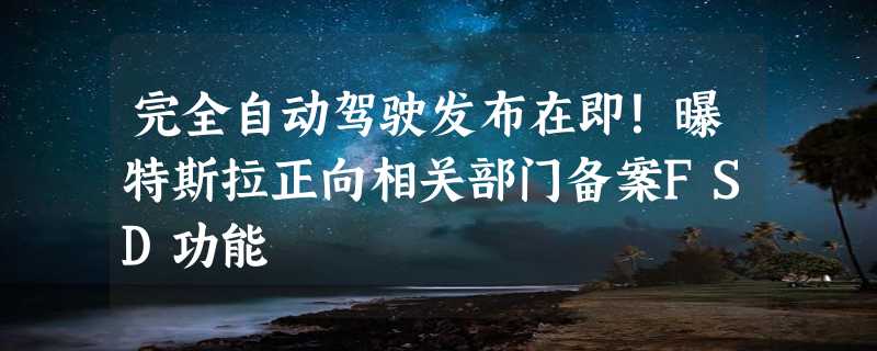 完全自动驾驶发布在即！曝特斯拉正向相关部门备案FSD功能