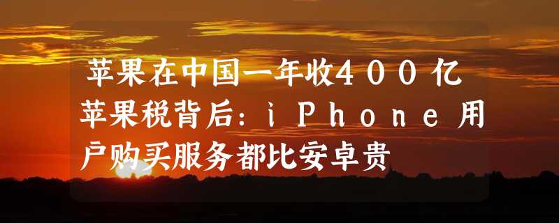 苹果在中国一年收400亿苹果税背后：iPhone用户购买服务都比安卓贵