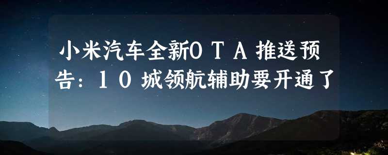 小米汽车全新OTA推送预告：10城领航辅助要开通了