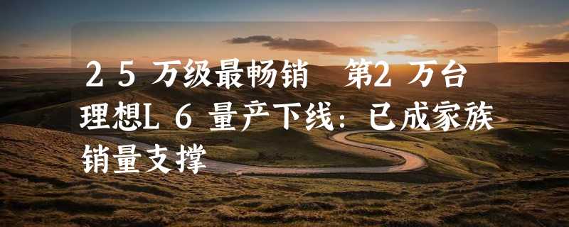 25万级最畅销 第2万台理想L6量产下线：已成家族销量支撑