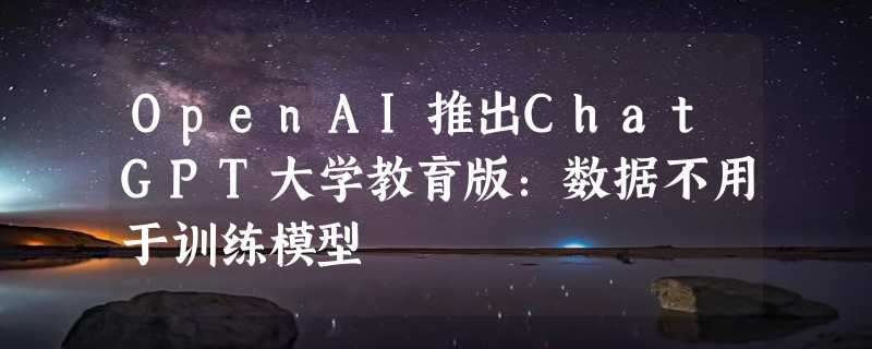 OpenAI推出ChatGPT大学教育版：数据不用于训练模型