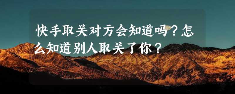 快手取关对方会知道吗？怎么知道别人取关了你？