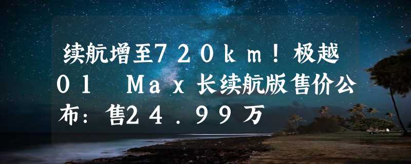 续航增至720km！极越01 Max长续航版售价公布：售24.99万