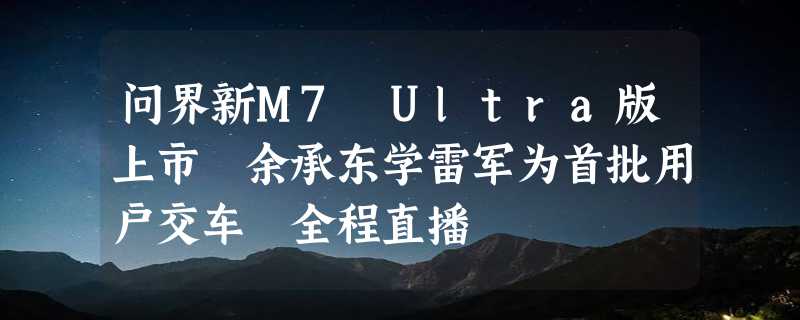 问界新M7 Ultra版上市 余承东学雷军为首批用户交车 全程直播