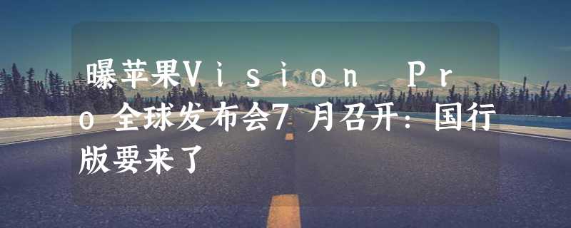 曝苹果Vision Pro全球发布会7月召开：国行版要来了