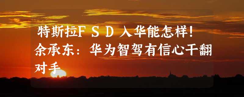 特斯拉FSD入华能怎样！余承东：华为智驾有信心干翻对手