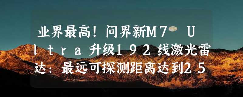 业界最高！问界新M7 Ultra升级192线激光雷达：最远可探测距离达到250米