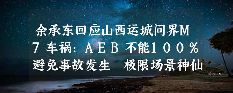 余承东回应山西运城问界M7车祸：AEB不能100%避免事故发生 极限场景神仙都做不到