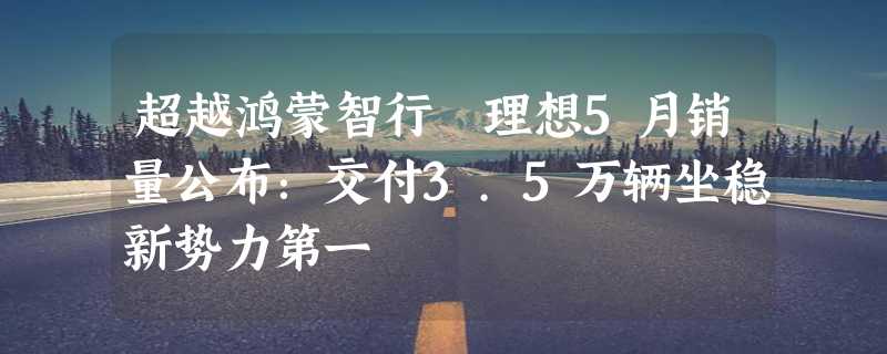 超越鸿蒙智行 理想5月销量公布：交付3.5万辆坐稳新势力第一