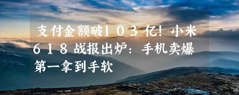 支付金额破103亿！小米618战报出炉：手机卖爆 第一拿到手软