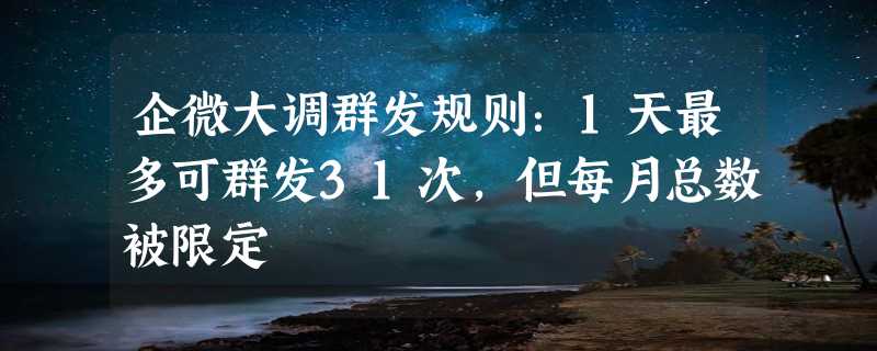 企微大调群发规则：1天最多可群发31次，但每月总数被限定