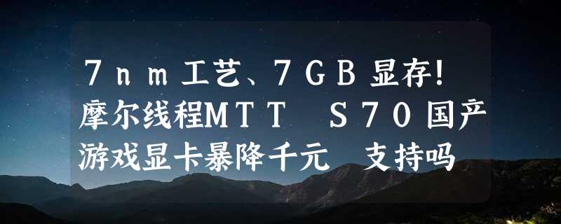 7nm工艺、7GB显存！摩尔线程MTT S70国产游戏显卡暴降千元 支持吗