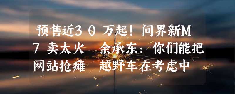 预售近30万起！问界新M7卖太火 余承东：你们能把网站抢瘫 越野车在考虑中