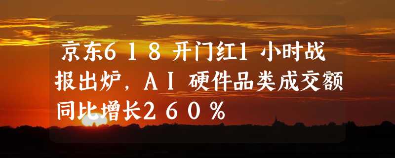 京东618开门红1小时战报出炉，AI硬件品类成交额同比增长260%