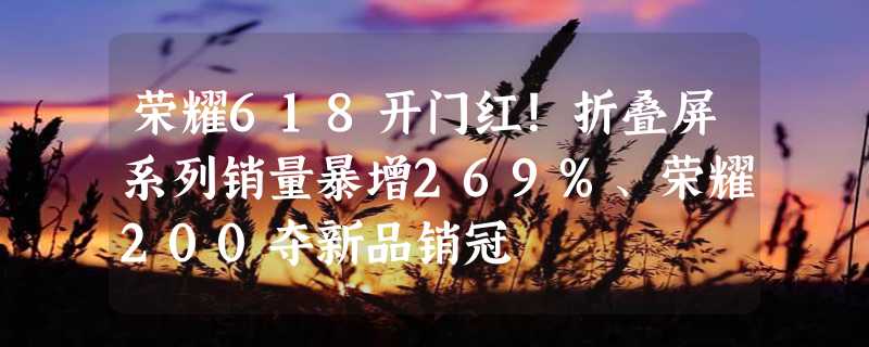 荣耀618开门红！折叠屏系列销量暴增269%、荣耀200夺新品销冠