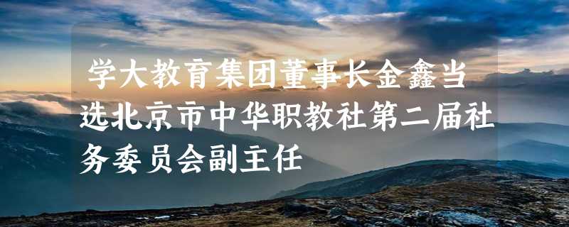 学大教育集团董事长金鑫当选北京市中华职教社第二届社务委员会副主任