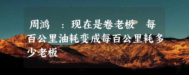 周鸿祎：现在是卷老板 每百公里油耗变成每百公里耗多少老板