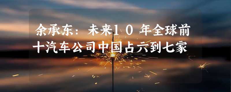 余承东：未来10年全球前十汽车公司中国占六到七家