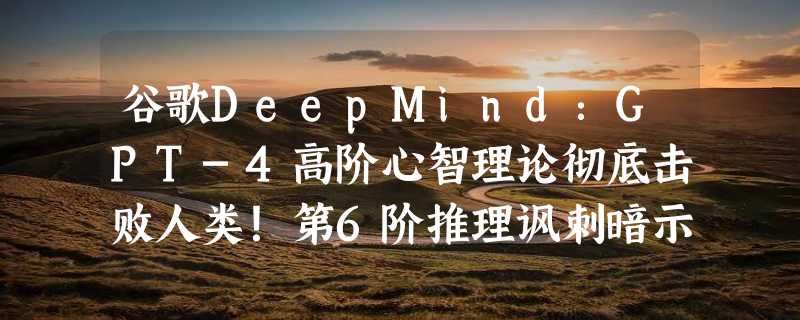 谷歌DeepMind：GPT-4高阶心智理论彻底击败人类！第6阶推理讽刺暗示全懂了