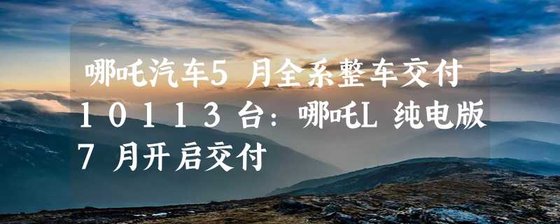 哪吒汽车5月全系整车交付10113台：哪吒L纯电版7月开启交付