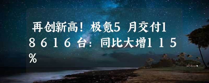 再创新高！极氪5月交付18616台：同比大增115%