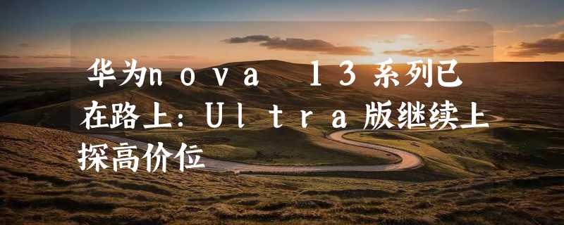 华为nova 13系列已在路上：Ultra版继续上探高价位