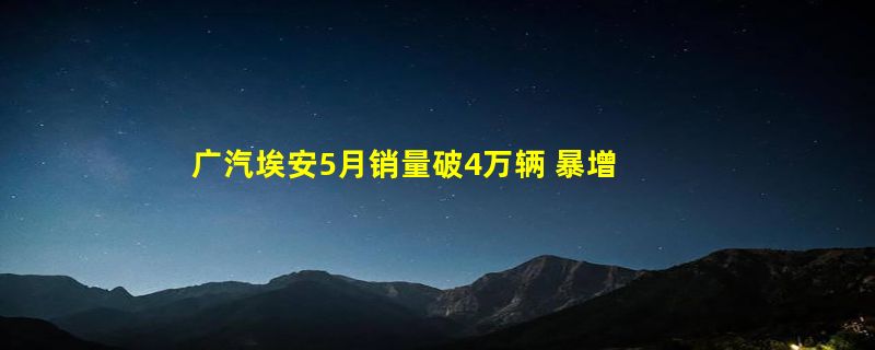 广汽埃安5月销量破4万辆 暴增超40% 今年目标70万