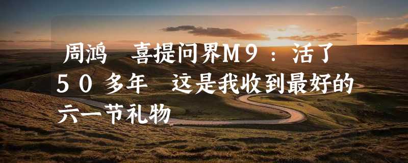 周鸿祎喜提问界M9：活了50多年 这是我收到最好的六一节礼物